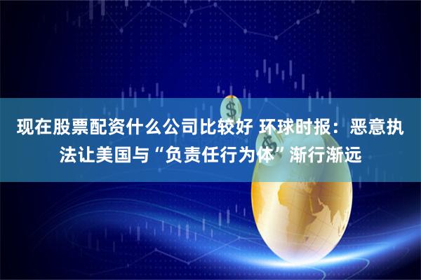 现在股票配资什么公司比较好 环球时报：恶意执法让美国与“负责任行为体”渐行渐远