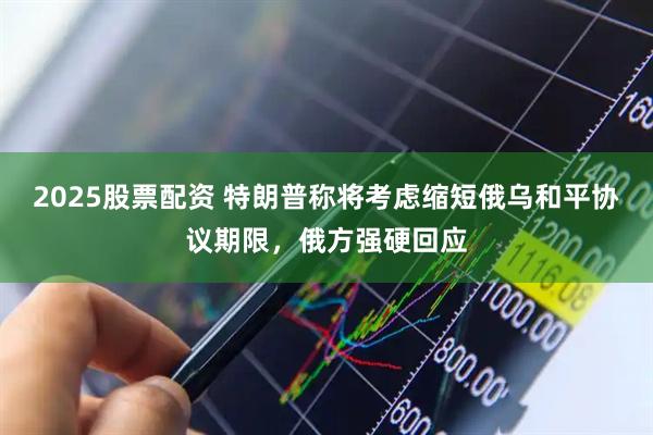 2025股票配资 特朗普称将考虑缩短俄乌和平协议期限，俄方强硬回应