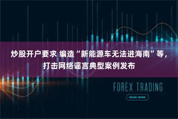 炒股开户要求 编造“新能源车无法进海南”等，打击网络谣言典型案例发布