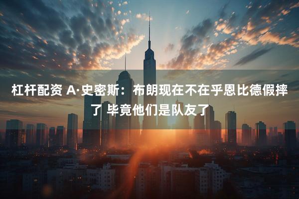 杠杆配资 A·史密斯：布朗现在不在乎恩比德假摔了 毕竟他们是队友了