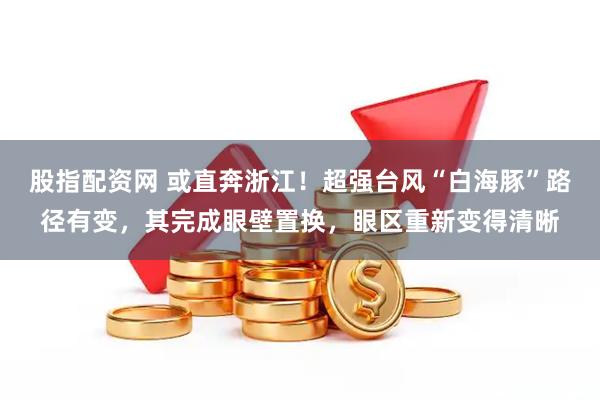 股指配资网 或直奔浙江！超强台风“白海豚”路径有变，其完成眼壁置换，眼区重新变得清晰