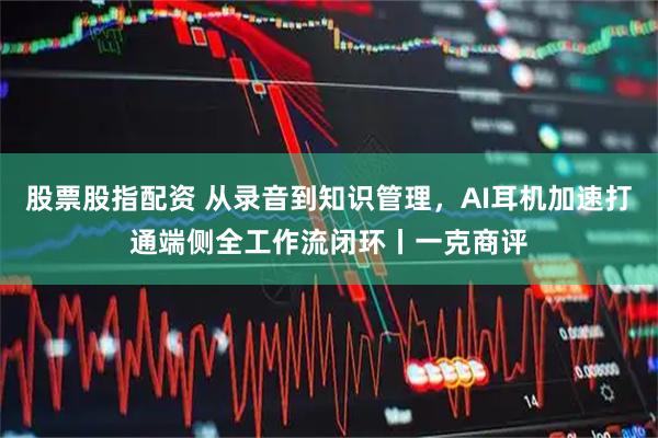 股票股指配资 从录音到知识管理，AI耳机加速打通端侧全工作流闭环丨一克商评